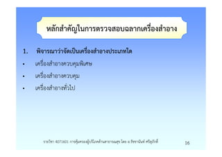 หลักสําคัญในการตรวจสอบฉลากเครื่องสําอาง

1. พิจารณาวาจัดเปนเครืองสําอางประเภทใด
                      ่
•   เครื่องสําอางควบคุมพิเศษ
•   เครื่องสําอางควบคุม
•   เครื่องสําอางทั่วไป




       รายวิชา 4071601 การคุมครองผูบริโภคดานสาธารณสุข โดย อ.รัชชานันท ศรีสุภักดิ์   16
 