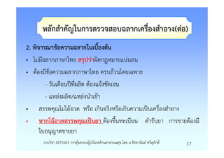 หลักสําคัญในการตรวจสอบฉลากเครื่องสําอาง(ตอ)
2. พิจารณาขอความฉลากในเบื้องตน
• ไมมีฉลากภาษาไทย สรุปวาผิดกฎหมายแนนอน
• ตองมีขอความฉลากภาษาไทย ครบถวนโดยเฉพาะ
        - วันเดือนปที่ผลิต ตองแจงชัดเจน
        - แหลงผลิต/แหลงนําเขา
• สรรพคุณไมโออวด หรือ เกินจริงหรือเกินความเปนเครื่องสําอาง
• หากโออวดสรรพคุณเปนยา ตองขึ้นทะเบียน ตํารับยา การขายตองมี
      ใบอนุญาตขายยา
     รายวิชา 4071601 การคุมครองผูบริโภคดานสาธารณสุข โดย อ.รัชชานันท ศรีสุภักดิ์   17
 