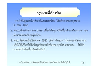 กฎหมายที่เกี่ยวของ
    การกํากับดูแลเครื่องสําอางในประเทศไทย ใชหลักการของกฎหมาย
   2 ฉบับ ไดแก
1. พรบ.เครื่องสําอาง พ.ศ. 2535 เพื่อกํากับดูแลใหเครื่องสําอางมีคุณภาพ และ
   มีความปลอดภัยตอผูบริโภค
2. พรบ. คุมครองผูบริโภค พ.ศ. 2522 เพื่อกํากับดูแลการโฆษณาเครื่องสําอาง
   เพื่อใหผูบริโภคไดรับขอมูลขาวสารที่เพียงพอ ถูกตอง เหมาะสม ไมเกิด
   ความเขาใจผิดเกี่ยวกับผลิตภัณฑ


       รายวิชา 4071601 การคุมครองผูบริโภคดานสาธารณสุข โดย อ.รัชชานันท ศรีสุภักดิ์   2
 