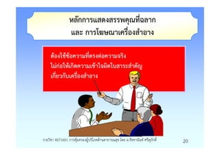 หลักการแสดงสรรพคุณที่ฉลาก
                 และ การโฆษณาเครื่องสําอาง

     ตองใชขอความที่ตรงตอความจริง
     ไมกอใหเกิดความเขาใจผิดในสาระสําคัญ
     เกี่ยวกับเครื่องสําอาง




รายวิชา 4071601 การคุมครองผูบริโภคดานสาธารณสุข โดย อ.รัชชานันท ศรีสุภักดิ์   20
 
