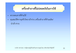 เครื่องสําอางที่ไมปลอดภัยในการใช
• ตรวจพบสารที่หามใช
• คุณสมบัติทางจุลชีววิทยาเขาขาย เครื่องสําอางที่หามผลิต/
   นําเขา/ขาย




        รายวิชา 4071601 การคุมครองผูบริโภคดานสาธารณสุข โดย อ.รัชชานันท ศรีสุภักดิ์   21
 