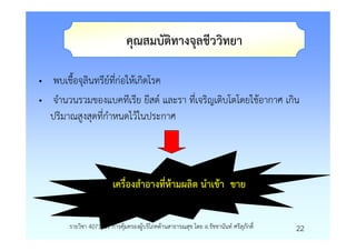 คุณสมบัติทางจุลชีววิทยา

• พบเชื้อจุลินทรียที่กอใหเกิดโรค
• จํานวนรวมของแบคทีเรีย ยีสต และรา ที่เจริญเติบโตโดยใชอากาศ เกิน
  ปริมาณสูงสุดที่กําหนดไวในประกาศ




                        เครื่องสําอางทีหามผลิต นําเขา ขาย
                                       ่


       รายวิชา 4071601 การคุมครองผูบริโภคดานสาธารณสุข โดย อ.รัชชานันท ศรีสุภักดิ์   22
 