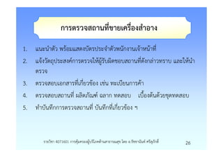 การตรวจสถานที่ขายเครื่องสําอาง
1. แนะนําตัว พรอมแสดงบัตรประจําตัวพนักงานเจาหนาที่
2. แจงวัตถุประสงคการตรวจใหผูรับผิดชอบสถานที่ดังกลาวทราบ และใหนํา
   ตรวจ
3. ตรวจสอบเอกสารที่เกี่ยวของ เชน ทะเบียนการคา
4. ตรวจสอบสถานที่ ผลิตภัณฑ ฉลาก ทดสอบ เบื้องตนดวยชุดทดสอบ
5. ทําบันทึกการตรวจสถานที่ บันทึกที่เกี่ยวของ ฯ


       รายวิชา 4071601 การคุมครองผูบริโภคดานสาธารณสุข โดย อ.รัชชานันท ศรีสุภักดิ์   26
 