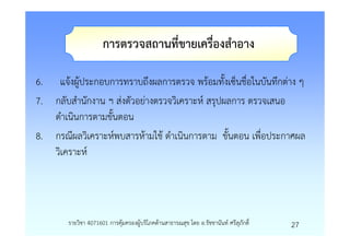 การตรวจสถานที่ขายเครื่องสําอาง

6. แจงผูประกอบการทราบถึงผลการตรวจ พรอมทั้งเซ็นชื่อในบันทึกตาง ๆ
7. กลับสํานักงาน ฯ สงตัวอยางตรวจวิเคราะห สรุปผลการ ตรวจเสนอ
   ดําเนินการตามขั้นตอน
8. กรณีผลวิเคราะหพบสารหามใช ดําเนินการตาม ขั้นตอน เพื่อประกาศผล
   วิเคราะห




       รายวิชา 4071601 การคุมครองผูบริโภคดานสาธารณสุข โดย อ.รัชชานันท ศรีสุภักดิ์   27
 