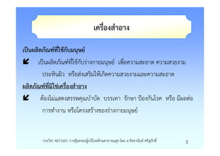 เครื่องสําอาง

เปนผลิตภัณฑที่ใชกับมนุษย
      เปนผลิตภัณฑที่ใชกับรางกายมนุษย เพื่อความสะอาด ความสวยงาม
        ประทินผิว หรือสงเสริมใหเกิดความสวยงามและความสะอาด
ผลิตภัณฑที่มิใชเครืองสําอาง
                   ่
       ตองไมแสดงสรรพคุณบําบัด บรรเทา รักษา ปองกันโรค หรือ มีผลตอ
        การทํางาน หรือโครงสรางของรางกายมนุษย


       รายวิชา 4071601 การคุมครองผูบริโภคดานสาธารณสุข โดย อ.รัชชานันท ศรีสุภักดิ์   3
 