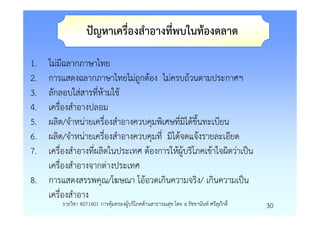 ปญหาเครื่องสําอางที่พบในทองตลาด

1. ไมมีฉลากภาษาไทย
2. การแสดงฉลากภาษาไทยไมถูกตอง ไมครบถวนตามประกาศฯ
3. ลักลอบใสสารที่หามใช
4. เครื่องสําอางปลอม
5. ผลิต/จําหนายเครื่องสําอางควบคุมพิเศษที่มิไดขึ้นทะเบียน
6. ผลิต/จําหนายเครื่องสําอางควบคุมที่ มิไดจดแจงรายละเอียด
7. เครื่องสําอางที่ผลิตในประเทศ ตองการใหผูบริโภคเขาใจผิดวาเปน
   เครื่องสําอางจากตางประเทศ
8. การแสดงสรรพคุณ/โฆษณา โออวดเกินความจริง/ เกินความเปน
   เครื่องสําอาง
        รายวิชา 4071601 การคุมครองผูบริโภคดานสาธารณสุข โดย อ.รัชชานันท ศรีสุภักดิ์   30
 