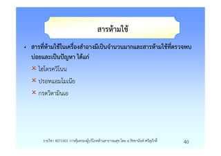 สารหามใช
• สารที่หามใชในเครื่องสําอางมีเปนจํานวนมากและสารหามใชทีตรวจพบ
                                                       ่
  บอยและเปนปญหา ไดแก
    ไฮโดรควิโนน
    ปรอทแอมโมเนีย
    กรดวิตามินเอ




      รายวิชา 4071601 การคุมครองผูบริโภคดานสาธารณสุข โดย อ.รัชชานันท ศรีสุภักดิ์   40
 