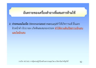 อันตรายของเครื่องสําอางที่ผสมสารหามใช

2. ปรอทแอมโมเนีย (Ammoniated mercury)ทําใหเกิดการแพ ผื่นแดง
   ผิวหนาดํา ผิวบางลง เกิดพิษสะสมของปรอท ทําใหทางเดินปสสาวะอักเสบ
   และไตอักเสบ




        รายวิชา 4071601 การคุมครองผูบริโภคดานสาธารณสุข โดย อ.รัชชานันท ศรีสุภักดิ์   42
 