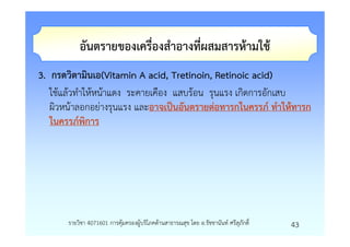 อันตรายของเครื่องสําอางที่ผสมสารหามใช
3. กรดวิตามินเอ(Vitamin A acid, Tretinoin, Retinoic acid)
   ใชแลวทําใหหนาแดง ระคายเคือง แสบรอน รุนแรง เกิดการอักเสบ
   ผิวหนาลอกอยางรุนแรง และอาจเปนอันตรายตอทารกในครรภ ทําใหทารก
   ในครรภพิการ




      รายวิชา 4071601 การคุมครองผูบริโภคดานสาธารณสุข โดย อ.รัชชานันท ศรีสุภักดิ์   43
 