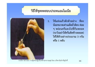 วิธีใชชุดทดสอบปรอทแอมโมเนีย

                                           1. ใชแทงแกวตั กตั ว อยาง ที ล ะ
                                              นอยขนาดเทาเมล็ดถั่วลิสง คอย
                                              ๆ หยอนครี ม ลงไปที่ ก นหลอด
                                              (ระวังอยาใหครีมติดขางหลอด)
                                              ใหไดตัวอยางประมาณ 3 กรัม
                                              หรือ 1 ตลับ




รายวิชา 4071601 การคุมครองผูบริโภคดานสาธารณสุข โดย อ.รัชชานันท ศรีสุภักดิ์   44
 