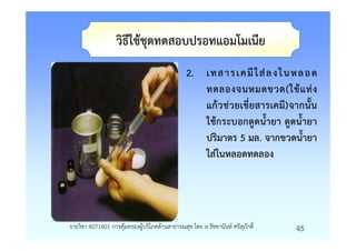 วิธีใชชุดทดสอบปรอทแอมโมเนีย
                                              2. เทส าร เค มี ใ สล งใ นห ลอ ด
                                                 ทดลองจนหมดขวด(ใชแทง
                                                 แกวชวยเขี่ยสารเคมี)จากนั้น
                                                 ใชกระบอกดูดน้ํายา ดูดน้ํายา
                                                 ปริมาตร 5 มล. จากขวดน้ํายา
                                                 ใสในหลอดทดลอง




รายวิชา 4071601 การคุมครองผูบริโภคดานสาธารณสุข โดย อ.รัชชานันท ศรีสุภักดิ์   45
 