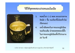 วิธีใชชุดทดสอบปรอทแอมโมเนีย

                                       3. หยดน้ํายา 1-2 หยด ลงบนกระดาษ
                                          ลิตมัส 1 ชิ้น จนเปยกชื้นโดยทั่ว(ไม
                                          เปยกแฉะ)
                                       4. เทน้ําเดือดลงในภาชนะอะลูมิเนียม
                                          จนเกือบเต็ม นําหลอดทดลองนี้ตั้ง
                                          ในภาชนะอะลูมิเนียมทิ้งไวประมาน
                                          20 วินาที


รายวิชา 4071601 การคุมครองผูบริโภคดานสาธารณสุข โดย อ.รัชชานันท ศรีสุภักดิ์   46
 