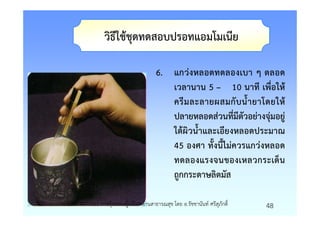 วิธีใชชุดทดสอบปรอทแอมโมเนีย

                                         6. แกวงหลอดทดลองเบา ๆ ตลอด
                                            เวลานาน 5 – 10 นาที เพื่อให
                                            ครี ม ละลายผสมกั บ น้ํ า ยาโดยให
                                            ปลายหลอดสวนที่มีตัวอยางจุมอยู
                                            ใตผิวน้ําและเอียงหลอดประมาณ
                                            45 องศา ทั้งนี้ไมควรแกวงหลอด
                                            ทดลองแรงจนของเหลวกระเด็น
                                            ถูกกระดาษลิตมัส

รายวิชา 4071601 การคุมครองผูบริโภคดานสาธารณสุข โดย อ.รัชชานันท ศรีสุภักดิ์   48
 