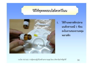 วิธีใชชุดทดสอบไฮโดรควิโนน

                                                           1. ใชกานพลาสติกปลาย
                                                              มนตักสารเคมี 1 ชอน
                                                              ลงในจานของจานหลุม
                                                              พลาสติก




รายวิชา 4071601 การคุมครองผูบริโภคดานสาธารณสุข โดย อ.รัชชานันท ศรีสุภักดิ์   50
 