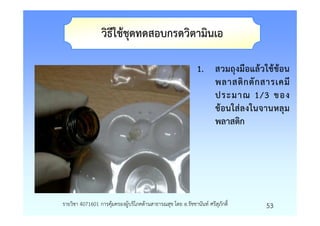 วิธีใชชุดทดสอบกรดวิตามินเอ

                                                            1. สวมถุงมือแลวใชชอน
                                                               พลาสติ ก ตั ก สารเคมี
                                                               ประมาณ 1/3 ของ
                                                               ชอนใสลงในจานหลุม
                                                               พลาสติก




รายวิชา 4071601 การคุมครองผูบริโภคดานสาธารณสุข โดย อ.รัชชานันท ศรีสุภักดิ์   53
 