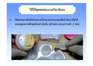 วิธีใชชุดทดสอบกรดวิตามินเอ

2. ใชแทงพลาสติกตักตัวอยางครีมขนาดประมาณเมล็ดถั่วลิสง หรือใช
   หลอดดูดพลาสติกดูดตัวอยางโลชั่น แลวหยด ลงบนสารเคมี 3 หยด




       รายวิชา 4071601 การคุมครองผูบริโภคดานสาธารณสุข โดย อ.รัชชานันท ศรีสุภักดิ์   54
 