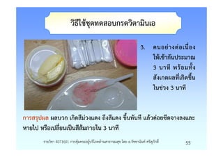 วิธีใชชุดทดสอบกรดวิตามินเอ

                                                                     3. คนอยางตอเนื่ อ ง
                                                                        ใหเขากันประมาณ
                                                                        3 นาที พรอมทั้ ง
                                                                        สังเกตผลที่เกิดขึ้น
                                                                        ในชวง 3 นาที


การสรุปผล ผลบวก เกิดสีมวงแดง ถึงสีแดง ขึ้นทันที แลวคอยซีดจางลงและ
หายไป หรือเปลี่ยนเปนสีสมภายใน 3 นาที
       รายวิชา 4071601 การคุมครองผูบริโภคดานสาธารณสุข โดย อ.รัชชานันท ศรีสุภักดิ์      55
 