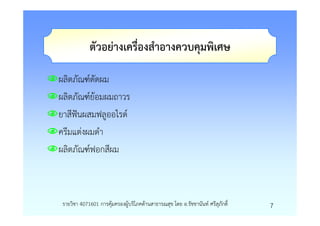 ตัวอยางเครื่องสําอางควบคุมพิเศษ

ผลิตภัณฑดัดผม
ผลิตภัณฑยอมผมถาวร
ยาสีฟนผสมฟลูออไรด
ครีมแตงผมดํา
ผลิตภัณฑฟอกสีผม



รายวิชา 4071601 การคุมครองผูบริโภคดานสาธารณสุข โดย อ.รัชชานันท ศรีสุภักดิ์   7
 
