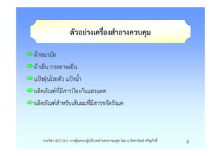 ตัวอยางเครื่องสําอางควบคุม

ผาอนามัย
ผาเย็น กระดาษเย็น
แปงฝุนโรยตัว แปงน้ํา
ผลิตภัณฑที่มีสารปองกันแสงแดด
ผลิตภัณฑสําหรับเสนผมที่มีสารขจัดรังแค



   รายวิชา 4071601 การคุมครองผูบริโภคดานสาธารณสุข โดย อ.รัชชานันท ศรีสุภักดิ์   9
 