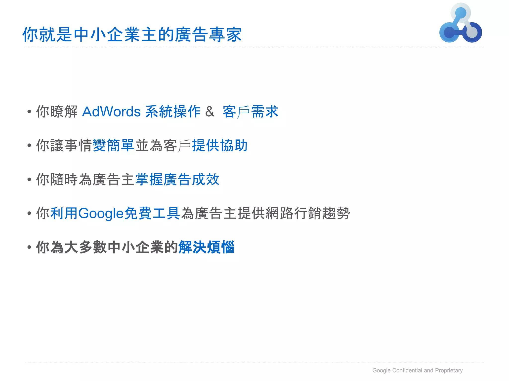 你就是中小企業主的廣告專家



• 你瞭解 ＡdWords 系統操作 & 客戶需求

• 你讓事情變簡單並為客戶提供協助

• 你隨時為廣告主掌握廣告成效

• 你利用Google免費工具為廣告主提供網路行銷趨勢

• 你為大多數中小企業的解決煩惱




                              Google Confidential and Proprietary
 