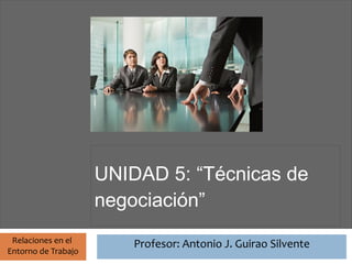 Profesor: Antonio J. Guirao Silvente




                       UNIDAD 5: “Técnicas de
                       negociación”
 Relaciones en el                Profesor: Antonio J. Guirao Silvente
Entorno de Trabajo
 