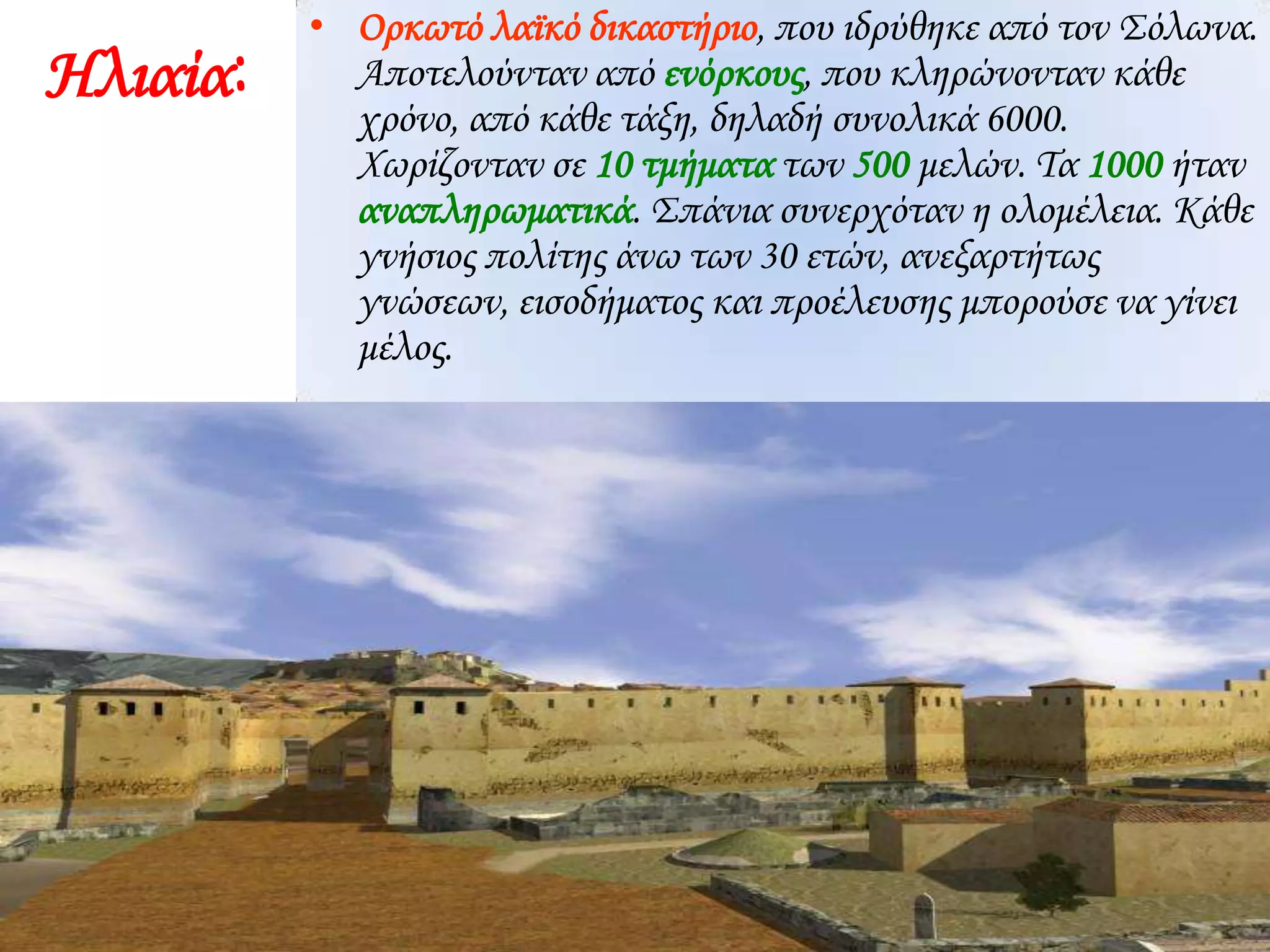 Ηλιαία:
• Ορκωτό λαϊκό δικαστήριο, που ιδρύθηκε από τον Σόλωνα.
Αποτελούνταν από ενόρκους, που κληρώνονταν κάθε
χρόνο, από κάθε τάξη, δηλαδή συνολικά 6000.
Χωρίζονταν σε 10 τμήματα των 500 μελών. Τα 1000 ήταν
αναπληρωματικά. Σπάνια συνερχόταν η ολομέλεια. Κάθε
γνήσιος πολίτης άνω των 30 ετών, ανεξαρτήτως
γνώσεων, εισοδήματος και προέλευσης μπορούσε να γίνει
μέλος.
 