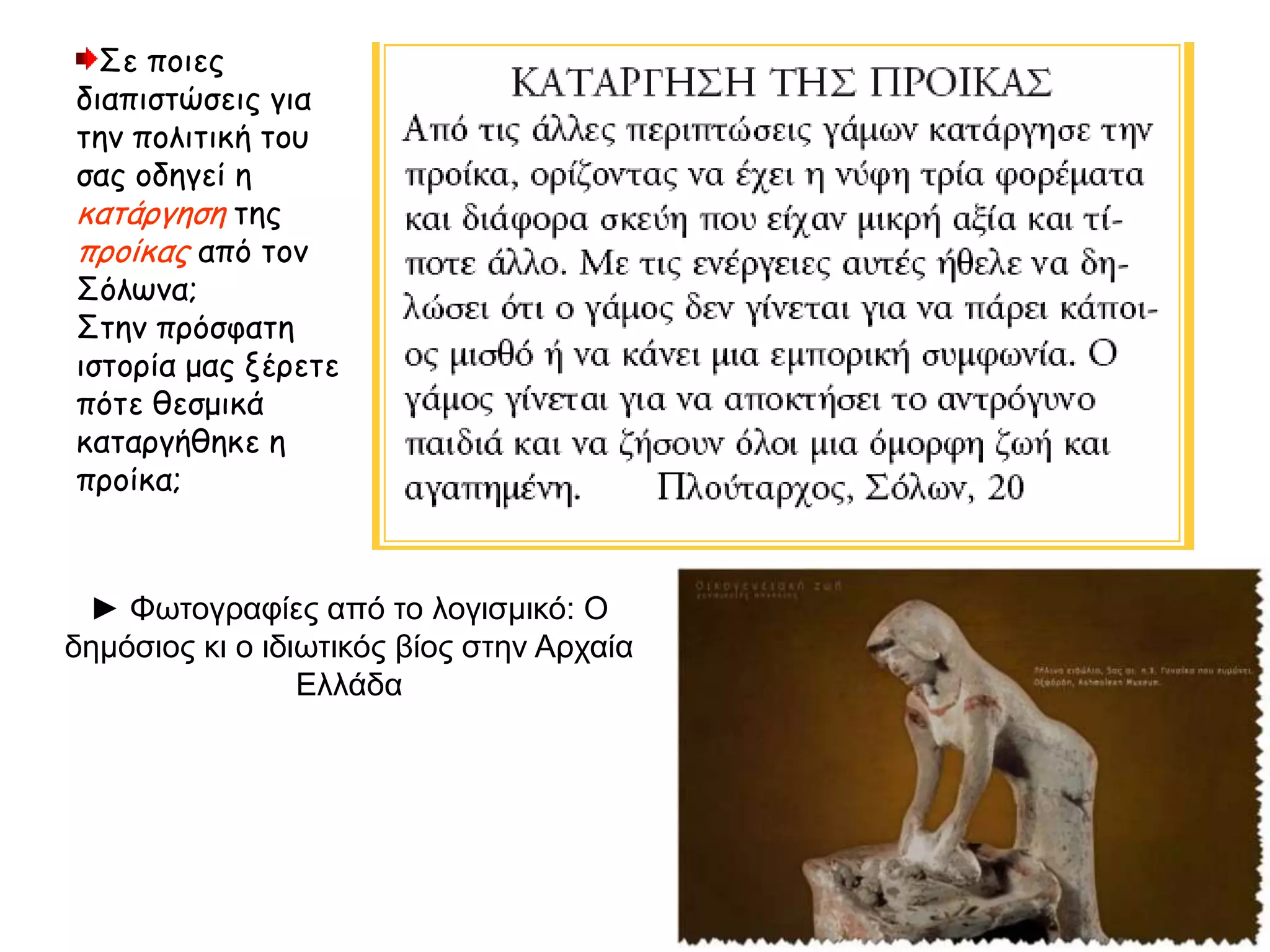 Σε ποιες
διαπιστώσεις για
την πολιτική του
σας οδηγεί η
κατάργηση της
προίκας από τον
Σόλωνα;
Στην πρόσφατη
ιστορία μας ξέρετε
πότε θεσμικά
καταργήθηκε η
προίκα;
► Φωτογραφίες από το λογισμικό: Ο
δημόσιος κι ο ιδιωτικός βίος στην Αρχαία
Ελλάδα
 