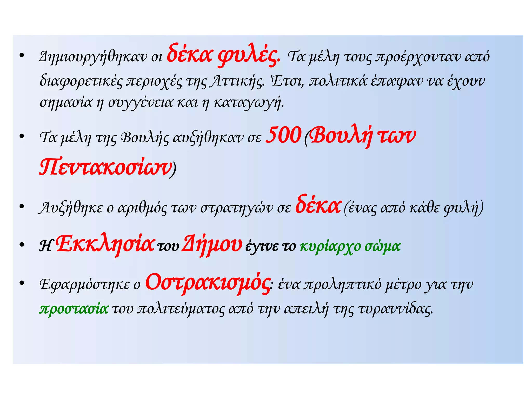 Δημιουργήθηκαν οι δέκα φυλές. Τα μέλη τους προέρχονταν από
διαφορετικές περιοχές της Αττικής. Έτσι, πολιτικά έπαψαν να έχουν
σημασία η συγγένεια και η καταγωγή.
 Τα μέλη της Βουλής αυξήθηκαν σε 500(Βουλήτων
Πεντακοσίων)
 Αυξήθηκε ο αριθμός των στρατηγών σε δέκα(ένας από κάθε φυλή)
 Η Εκκλησίατου Δήμουέγινε το κυρίαρχο σώμα
 Εφαρμόστηκε ο Οστρακισμός: ένα προληπτικό μέτρο για την
προστασία του πολιτεύματος από την απειλή της τυραννίδας.
 