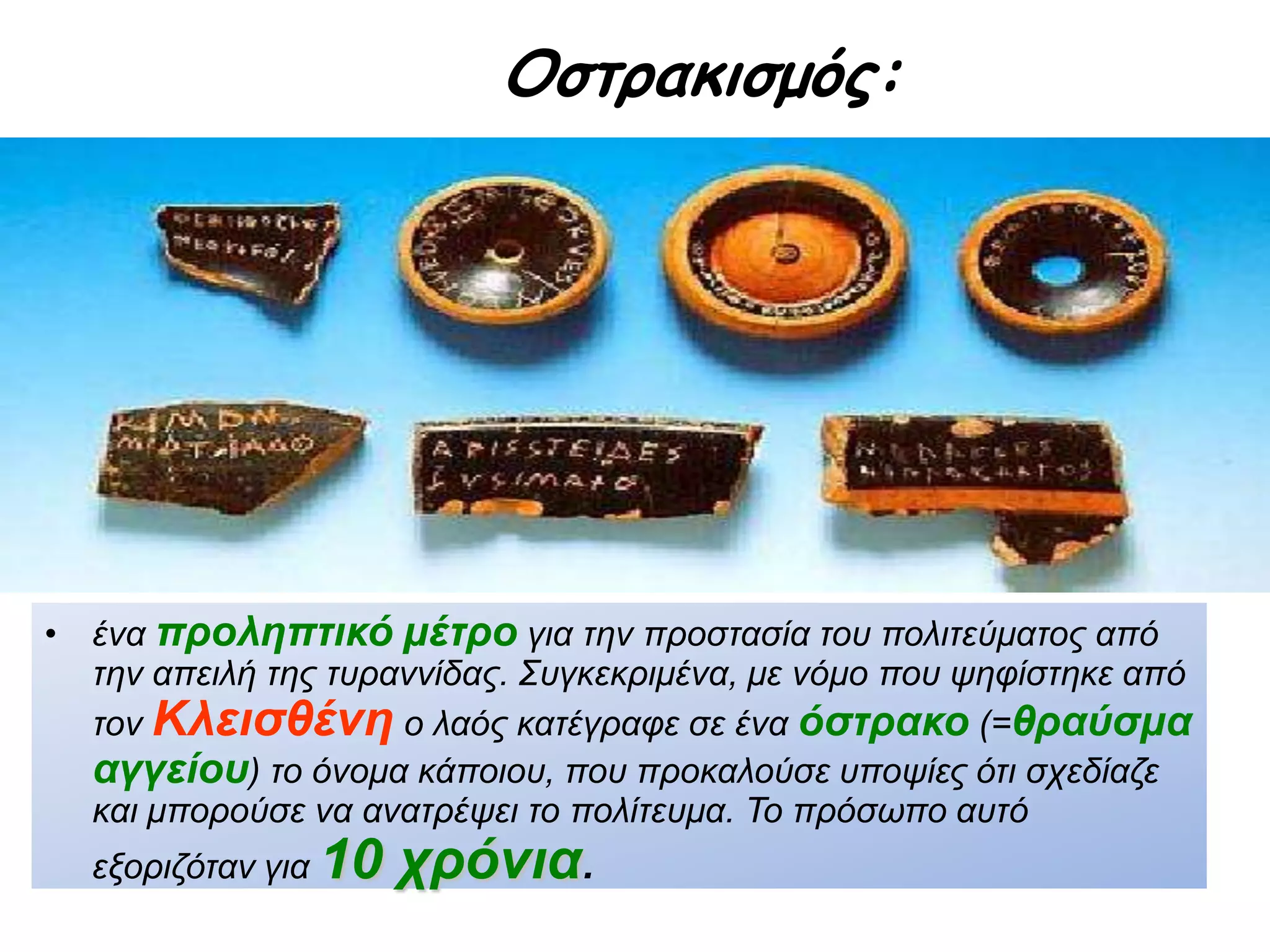 Οστρακισμός:
 Ένα προληπτικό μέτρο για την προστασία του πολιτεύματος από την
απειλή της τυραννίδας. Συγκεκριμένα, με νόμο που ψηφίστηκε από τον
Κλεισθένη ο λαός κατέγραφε σε ένα όστρακο (=θραύσμα
αγγείου) το όνομα κάποιου, που προκαλούσε υποψίες ότι σχεδίαζε και
μπορούσε να ανατρέψει το πολίτευμα. Το πρόσωπο αυτό εξοριζόταν για
10 χρόνια.
 