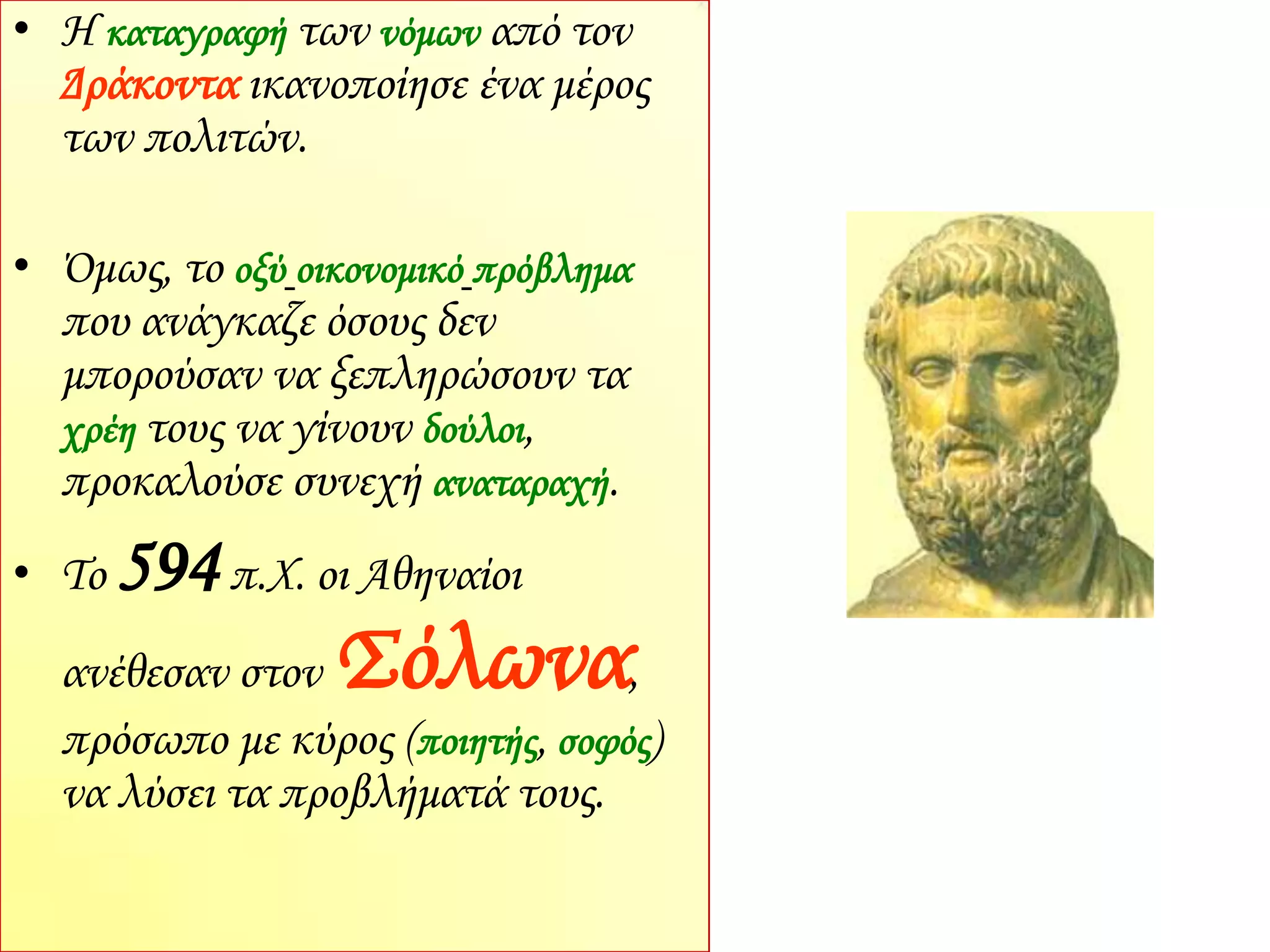 • Η καταγραφή των νόμων από τον
Δράκοντα ικανοποίησε ένα μέρος
των πολιτών.
• Όμως, το οξύ οικονομικό πρόβλημα
που ανάγκαζε όσους δεν
μπορούσαν να ξεπληρώσουν τα
χρέη τους να γίνουν δούλοι,
προκαλούσε συνεχή αναταραχή.
• Το 594π.Χ. οι Αθηναίοι
ανέθεσαν στον Σόλωνα,
πρόσωπο με κύρος (ποιητής, σοφός)
να λύσει τα προβλήματά τους.
 