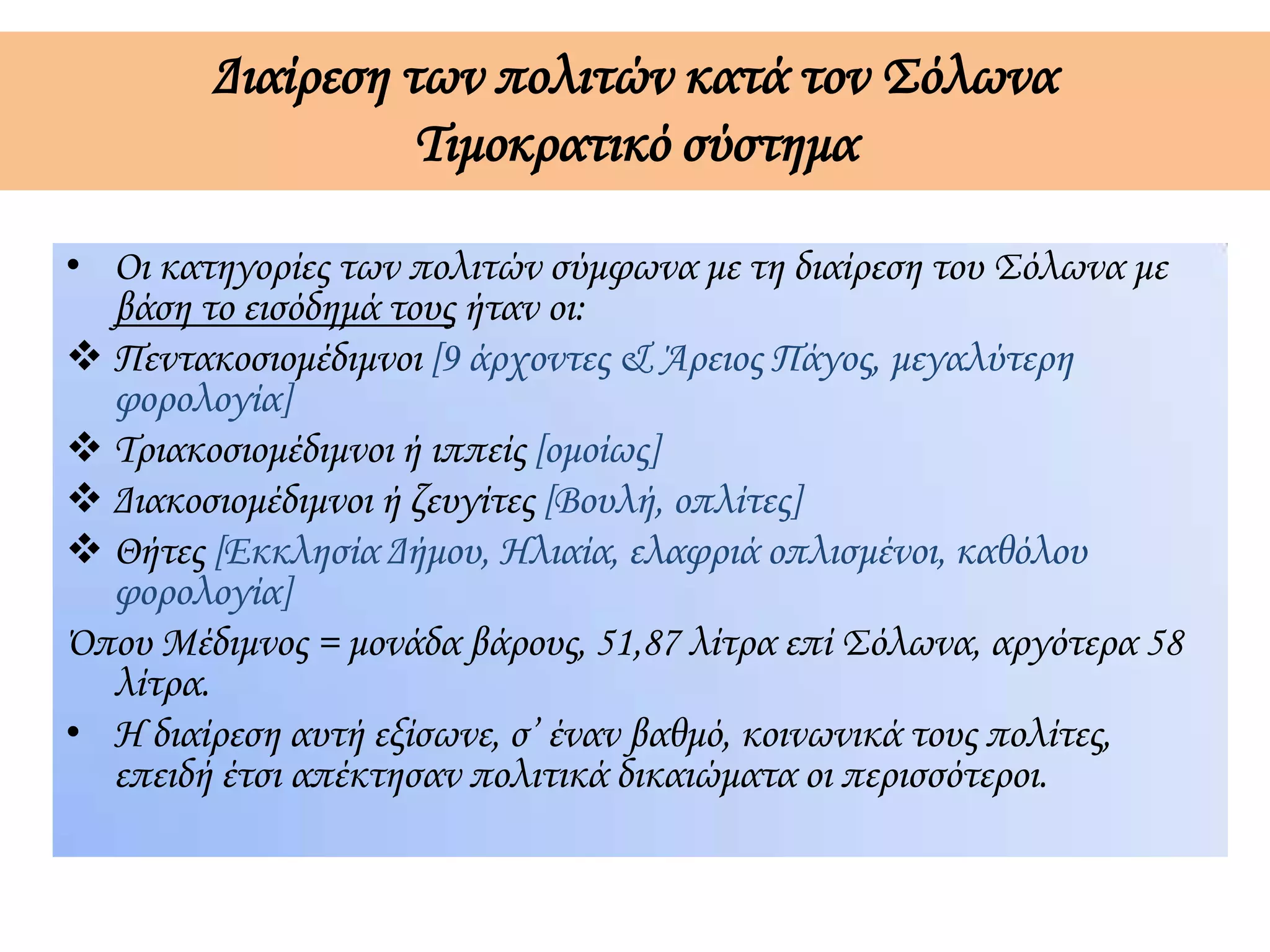 Διαίρεση των πολιτών κατά τον Σόλωνα
Τιμοκρατικό σύστημα
• Οι κατηγορίες των πολιτών σύμφωνα με τη διαίρεση του Σόλωνα με
βάση το εισόδημά τους ήταν οι:
 Πεντακοσιομέδιμνοι [9 άρχοντες & Άρειος Πάγος, μεγαλύτερη
φορολογία]
 Τριακοσιομέδιμνοι ή ιππείς [ομοίως]
 Διακοσιομέδιμνοι ή ζευγίτες [Βουλή, οπλίτες]
 Θήτες [Εκκλησία Δήμου, Ηλιαία, ελαφριά οπλισμένοι, καθόλου
φορολογία]
Όπου Μέδιμνος = μονάδα βάρους, 51,87 λίτρα επί Σόλωνα, αργότερα 58
λίτρα.
• Η διαίρεση αυτή εξίσωνε, σ’ έναν βαθμό, κοινωνικά τους πολίτες,
επειδή έτσι απέκτησαν πολιτικά δικαιώματα οι περισσότεροι.
 