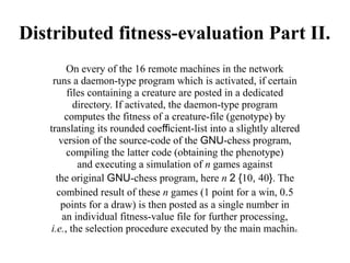 Distributed fitness-evaluation Part II.
         On every of the 16 remote machines in the network
    runs a daemon-type program which is activated, if certain
         files containing a creature are posted in a dedicated
           directory. If activated, the daemon-type program
         computes the fitness of a creature-file (genotype) by
   translating its rounded coefficient-list into a slightly altered
       version of the source-code of the GNU-chess program,
         compiling the latter code (obtaining the phenotype)
            and executing a simulation of n games against
      the original GNU-chess program, here n 2 {10, 40}. The
      combined result of these n games (1 point for a win, 0.5
       points for a draw) is then posted as a single number in
        an individual fitness-value file for further processing,
    i.e., the selection procedure executed by the main machine.
 