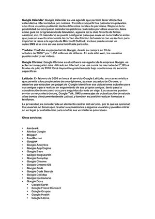 Google Calendar: Google Calendar es una agenda que permite tener diferentes
calendarios diferenciados por colores. Permite compartir los calendarios privados
con otros usuarios pudiendo darles diferentes niveles de permisos. Dispone de la
posibilidad de incorporar calendarios públicos realizados por otros usuarios, tales
como guía de programación de televisión, agenda de tu club favorito de fútbol,
santoral, etc. El calendario se puede configurar para que envíe un recordatorio antes
que pase un evento a la cuenta de correo electrónico del usuario con un archivo para
importar la tarea a la agenda de Microsoft Outlook, incluso puede enviar un
aviso SMS si se vive en una zona habilitada para ello..

Youtube: YouTube es propiedad de Google, desde su compra en 10 de
octubre de 200620 por 1.650 millones de dólares. En este sitio web, los usuarios
pueden subir y ver vídeos.

Google Chrome: Google Chrome es el software navegador de la empresa Google. es
el tercer navegador más utilizado en Internet, con una cuota de mercado del 7,16% a
finales de julio de 2010. Está disponible gratuitamente bajo condiciones de servicio
específicas

Latitude: En febrero de 2009 se lanza el servicio Google Latitude, una característica
que permite a los propietarios de smartphones, ya sean usuarios de Chrome, o
usuarios que ejecutan un gadget de iGoogle identificar sus ubicaciones actuales para
sus amigos o para realizar un seguimiento de sus propios amigos, tanto para la
coordinación de encuentros o para seguirlos durante un viaje. Los usuarios pueden
enviar correos electrónicos, Google Talk, SMS y mensajes de actualización de estado
a los demás directamente desde Latitud, y también es posible realizar llamadas a
teléfonos.
La privacidad es considerada un elemento central del servicio, por lo que es opcional;
los usuarios no tienen que revelar sus posiciones a algunos usuarios y pueden entrar
en un lugar preestablecido para ocultar sus verdaderas posiciones.

Otros servicios:



   Aardvark
   Alertas Google
   Blogger
   FeedBurner
   Google+
   Google Analytics
   Google App Engine
   Google Base
   Google Blogsearch
   Google Bumptop
   Google Chrome
   Google Chrome OS
   Google Code
   Google Code Search
   Google Desktop
   Google Diccionario
   Google Docs
     Google Earth
     Google Friend Connect
     Google Grupos
     Google Health
     Google Libros
 