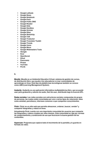    Google Latitude
        Google News
        Google Notebook
        Google Pack
        Google Public DNS
        Google Reader
        Google Sets
        Google Sandbox
        Google Scholar
        Google Sites
        Google SketchUp
        Google Talk
        Google Traductor
        Google Translator Toolkit
        Google Trends
        Google Voice
        Google Wave
        Google Webmasters Tools
        iGoogle
        Knol
        OpenSocial
        Orkut
        Panoramio
        Picasa
        YouTube
        Picnik



5.


Moodle: Moodle es un Ambiente Educativo Virtual, sistema de gestión de cursos,
de distribución libre, que ayuda a los educadores a crear comunidades de
aprendizaje en línea. Este tipo de plataformas tecnológicas también se conoce
como LMS (Learning Management System).


Audacity: Audacity es una aplicación informática multiplataforma libre, que se puede
usar para grabación y edición de audio, fácil de usar, distribuido bajo la licencia GPL.


Redes sociales: Las redes sociales son estructuras sociales compuestas de grupos
de personas, las cuales están conectadas por uno o varios tipos de relaciones, tales
como amistad, parentesco, intereses comunes o que comparten conocimientos.


Flickr: Flickr es un sitio web que permite almacenar, ordenar, buscar, vender2 y
compartir fotografías y videos en línea.
Actualmente Flickr cuenta con una importante comunidad de usuarios que comparte
las fotografías y videos creados por ellos mismos. Esta comunidad se rige por normas
de comportamiento y condiciones de uso que favorecen la buena gestión de los
contenidos.


Hypercam: Programa que captura todo el movimiento de tu pantalla y lo guarda en
formato de video.
 