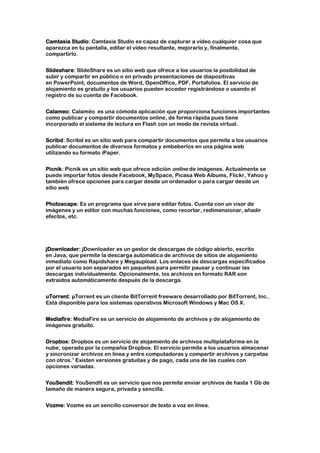 Camtasia Studio: Camtasia Studio es capaz de capturar a vídeo cualquier cosa que
aparezca en tu pantalla, editar el vídeo resultante, mejorarlo y, finalmente,
compartirlo.


Slideshare: SlideShare es un sitio web que ofrece a los usuarios la posibilidad de
subir y compartir en público o en privado presentaciones de diapositivas
en PowerPoint, documentos de Word, OpenOffice, PDF, Portafolios. El servicio de
alojamiento es gratuito y los usuarios pueden acceder registrándose o usando el
registro de su cuenta de Facebook.


Calameo: Calaméo es una cómoda aplicación que proporciona funciones importantes
como publicar y compartir documentos online, de forma rápida pues tiene
incorporado el sistema de lectura en Flash con un modo de revista virtual.


Scribd: Scribd es un sitio web para compartir documentos que permite a los usuarios
publicar documentos de diversos formatos y embeberlos en una página web
utilizando su formato iPaper.


Picnik: Picnik es un sitio web que ofrece edición online de imágenes. Actualmente se
puede importar fotos desde Facebook, MySpace, Picasa Web Albums, Flickr, Yahoo y
también ofrece opciones para cargar desde un ordenador o para cargar desde un
sitio web


Photoscape: Es un programa que sirve para editar fotos. Cuenta con un visor de
imágenes y un editor con muchas funciones, como recortar, redimensionar, añadir
efectos, etc.




jDownloader: jDownloader es un gestor de descargas de código abierto, escrito
en Java, que permite la descarga automática de archivos de sitios de alojamiento
inmediato como Rapidshare y Megaupload. Los enlaces de descargas especificados
por el usuario son separados en paquetes para permitir pausar y continuar las
descargas individualmente. Opcionalmente, los archivos en formato RAR son
extraídos automáticamente después de la descarga.


uTorrent: µTorrent es un cliente BitTorrent freeware desarrollado por BitTorrent, Inc..
Está disponible para los sistemas operativos Microsoft Windows y Mac OS X.


Mediafire: MediaFire es un servicio de alojamiento de archivos y de alojamiento de
imágenes gratuito.


Dropbox: Dropbox es un servicio de alojamiento de archivos multiplataforma en la
nube, operado por la compañía Dropbox. El servicio permite a los usuarios almacenar
y sincronizar archivos en línea y entre computadoras y compartir archivos y carpetas
con otros.1 Existen versiones gratuitas y de pago, cada una de las cuales con
opciones variadas.


YouSendit: YouSendIt es un servicio que nos permite enviar archivos de hasta 1 Gb de
tamaño de manera segura, privada y sencilla.


Vozme: Vozme es un sencillo conversor de texto a voz en linea.
 