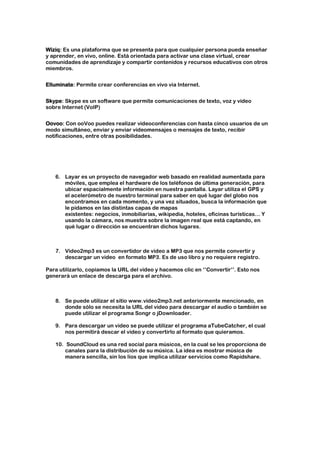 Wiziq: Es una plataforma que se presenta para que cualquier persona pueda enseñar
y aprender, en vivo, online. Está orientada para activar una clase virtual, crear
comunidades de aprendizaje y compartir contenidos y recursos educativos con otros
miembros.


Elluminate: Permite crear conferencias en vivo via Internet.


Skype: Skype es un software que permite comunicaciones de texto, voz y vídeo
sobre Internet (VoIP)


Oovoo: Con ooVoo puedes realizar videoconferencias con hasta cinco usuarios de un
modo simultáneo, enviar y enviar videomensajes o mensajes de texto, recibir
notificaciones, entre otras posibilidades.




   6. Layar es un proyecto de navegador web basado en realidad aumentada para
      móviles, que emplea el hardware de los teléfonos de última generación, para
      ubicar espacialmente información en nuestra pantalla. Layar utiliza el GPS y
      el acelerómetro de nuestro terminal para saber en qué lugar del globo nos
      encontramos en cada momento, y una vez situados, busca la información que
      le pidamos en las distintas capas de mapas
      existentes: negocios, inmobiliarias, wikipedia, hoteles, oficinas turísticas… Y
      usando la cámara, nos muestra sobre la imagen real que está captando, en
      qué lugar o dirección se encuentran dichos lugares.



   7. Video2mp3 es un convertidor de video a MP3 que nos permite convertir y
      descargar un video en formato MP3. Es de uso libro y no requiere registro.

Para utilizarlo, copiamos la URL del video y hacemos clic en ‘’Convertir’’. Esto nos
generará un enlace de descarga para el archivo.



   8. Se puede utilizar el sitio www.video2mp3.net anteriormente mencionado, en
      donde sólo se necesita la URL del video para descargar el audio o también se
      puede utilizar el programa Songr o jDownloader.

   9. Para descargar un video se puede utilizar el programa aTubeCatcher, el cual
      nos permitirá descar el video y convertirlo al formato que quieramos.

   10. SoundCloud es una red social para músicos, en la cual se les proporciona de
       canales para la distribución de su música. La idea es mostrar música de
       manera sencilla, sin los líos que implica utilizar servicios como Rapidshare.
 