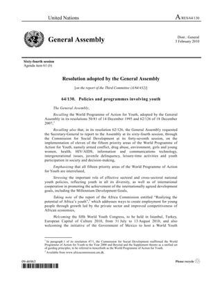 United Nations                                                                                 A/RES/64/130

                                                                                                                   Distr.: General
                  General Assembly                                                                               3 February 2010




 Sixty-fourth session
 Agenda item 61 (b)


                           Resolution adopted by the General Assembly
                                    [on the report of the Third Committee (A/64/432)]


                          64/130. Policies and programmes involving youth

                    The General Assembly,
                   Recalling the World Programme of Action for Youth, adopted by the General
              Assembly in its resolutions 50/81 of 14 December 1995 and 62/126 of 18 December
              2007, 1
                    Recalling also that, in its resolution 62/126, the General Assembl y requested
              the Secretary-General to report to the Assembly at its sixty-fourth session, through
              the Commission for Social Development at its forty-seventh session, on the
              implementation of eleven of the fifteen priority areas of the World Programme of
              Action for Youth, namely armed conflict, drug abuse, environment, girls and young
              women, health, HIV/AIDS, information and communications technology,
              intergenerational issues, juvenile delinquency, leisure-time activities and youth
              participation in society and decision-making,
                   Emphasizing that all fifteen priority areas of the World Programme of Action
              for Youth are interrelated,
                   Stressing the important role of effective sectoral and cross-sectoral national
              youth policies, reflecting youth in all its diversity, as well as of international
              cooperation in promoting the achievement of the internationally agreed development
              goals, including the Millennium Development Goals,
                   Taking note of the report of the Africa Commission entitled “Realizing the
              potential of Africa’s youth”,2 which addresses ways to create employment for young
              people through growth led by the private sector and improved competitiveness of
              African economies,
                   Welcoming the fifth World Youth Congress, to be held in Istanbul, Turkey,
              European Capital of Culture 2010, from 31 July to 13 August 2010, and also
              welcoming the initiative of the Government of Mexico to host a World Youth

              _______________
              1
                In paragraph 1 of its resolution 47/1, the Commission for Social Development reaffirmed the World
              Programme of Action for Youth to the Year 2000 and Beyond and the Supplement thereto as a unified set
              of guiding principles, to be referred to henceforth as the World Programme of Action for Youth.
              2
                Available from www.africacommission.um.dk.


09-46963                                                                                                         Please recycle   ♲
*0946963*
 