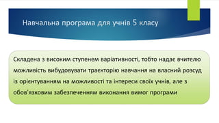 Навчальна програма для учнів 5 класу
Складена з високим ступенем варіативності, тобто надає вчителю
можливість вибудовувати траєкторію навчання на власний розсуд
із орієнтуванням на можливості та інтереси своїх учнів, але з
обов'язковим забезпеченням виконання вимог програми
 