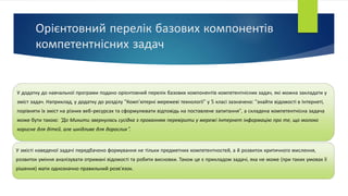 Орієнтовний перелік базових компонентів
компетентнісних задач
У додатку до навчальної програми подано орієнтовний перелік базових компонентів компетентнісних задач, які можна закладати у
зміст задач. Наприклад, у додатку до розділу "Комп’ютерні мережеві технології" у 5 класі зазначено: "знайти відомості в Інтернеті,
порівняти їх зміст на різних веб-ресурсах та сформулювати відповідь на поставлене запитання", а складена компетентнісна задача
може бути такою: "До Микити звернулась сусідка з проханням перевірити у мережі Інтернет інформацію про те, що молоко
корисне для дітей, але шкідливе для дорослих".
У змісті наведеної задачі передбачено формування не тільки предметних компетентностей, а й розвиток критичного мислення,
розвиток уміння аналізувати отримані відомості та робити висновки. Також це є прикладом задачі, яка не може (при таких умовах її
рішення) мати однозначно правильний розв'язок.
 