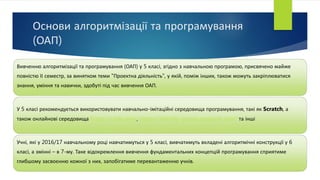 Основи алгоритмізації та програмування
(ОАП)
Вивченню алгоритмізації та програмування (ОАП) у 5 класі, згідно з навчальною програмою, присвячено майже
повністю ІІ семестр, за винятком теми "Проектна діяльність", у якій, поміж інших, також можуть закріплюватися
знання, уміння та навички, здобуті під час вивчення ОАП.
У 5 класі рекомендується використовувати навчально-імітаційні середовища програмування, такі як Scratch, а
також онлайнові середовища https://code.org/, https://blockly-games.appspot.com/ та інші
Учні, які у 2016/17 навчальному році навчатимуться у 5 класі, вивчатимуть вкладені алгоритмічні конструкції у 6
класі, а змінні – в 7-му. Таке відокремлення вивчення фундаментальних концепцій програмування сприятиме
глибшому засвоєнню кожної з них, запобігатиме перевантаженню учнів.
 