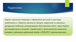 Підручники
Перелік навчальної літератури з інформатики для учнів 5 класу буде
опубліковано в «Переліку навчальних програм, підручників та навчально-
методичних посібників, рекомендованих Міністерством освіти і науки України
для використання в основній і старшій школі у загальноосвітніх навчальних
закладах з навчанням українською мовою у 2016/2017 навчальному році»
 