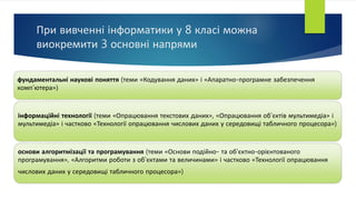 При вивченні інформатики у 8 класі можна
виокремити 3 основні напрями
фундаментальні наукові поняття (теми «Кодування даних» і «Апаратно-програмне забезпечення
комп’ютера»)
інформаційні технології (теми «Опрацювання текстових даних», «Опрацювання об’єктів мультимедіа» і
мультимедіа» і частково «Технології опрацювання числових даних у середовищі табличного процесора»)
основи алгоритмізації та програмування (теми «Основи подійно- та об'єктно-орієнтованого
програмування», «Алгоритми роботи з об’єктами та величинами» і частково «Технології опрацювання
числових даних у середовищі табличного процесора»)
 