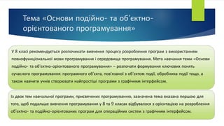 Тема «Основи подійно- та об'єктно-
орієнтованого програмування»
У 8 класі рекомендується розпочинати вивчення процесу розроблення програм з використанням
повнофункціональної мови програмування і середовища програмування. Мета навчання теми «Основи
подійно- та об'єктно-орієнтованого програмування» – розпочати формування ключових понять
сучасного програмування: програмного об’єкта, пов’язаної з об’єктом події, обробника події тощо, а
також навчити учнів створювати найпростіші програми з графічним інтерфейсом.
Із двох тем навчальної програми, присвячених програмуванню, зазначена тема вказана першою для
того, щоб подальше вивчення програмування у 8 та 9 класах відбувалося з орієнтацією на розроблення
об’єктно- та подійно-орієнтованих програм для операційних систем з графічним інтерфейсом.
 