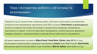 Тема «Алгоритми роботи з об’єктами та
величинами»
Повернення під час навчання теми «Алгоритми роботи з об’єктами та величинами» до використання
застарілих систем програмування, орієнтованих на ОС DOS, на кшталт Turbo Pascal, не рекомендується,
оскільки всі завдання теми можуть бути виконані з використанням середовища програмування,
орієнтованого на подійне- та об'єктно-орієнтоване програмування у режимі візуального формування
інтерфейсу програми, з підтримкою базових концепцій об’єктно-орієнтованого програмування.
Цій вимозі задовольняють такі мови як Object Pascal, Visual Basic, Python, Java, C#, C++ тощо.
Рекомендовано використовувати середовища програмування Lazarus (мова Object Pascal), Visual Studio
(безкоштовна версія Community Edition, мова Visual Basic), IDLE for Python (мова Python) та інші.
 