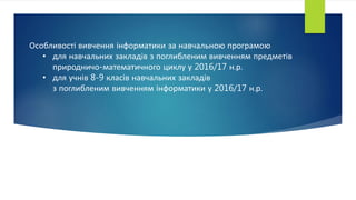 Особливості вивчення інформатики за навчальною програмою
• для навчальних закладів з поглибленим вивченням предметів
природничо-математичного циклу у 2016/17 н.р.
• для учнів 8-9 класів навчальних закладів
з поглибленим вивченням інформатики у 2016/17 н.р.
 