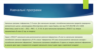 Навчальні програми
Навчальна програма «Інформатика. 5-9 класи. Для навчальних закладів з поглибленим вивченням предметів природничо-
математичного циклу», рекомендована Міністерством освіти і науки України, лист від 17.07.2013 № 1/11-11636
(Комп’ютер у школі та сім’ї. – 2012. – № 6. – С. 3–14). За цією навчальною програмою у 2016/17 н.р. вперше
працюватимуть 8 класи (2 год. на тиждень)
Наразі з 2016/17 навчального року розпочинається вивчення інформатики у 8 класі за навчальною програмою
поглибленого навчання інформатики у 8-9-х класах "Інформатика. 8-9 класи загальноосвітніх навчальних закладів з
поглибленим вивченням інформатики". Навчальною програмою передбачено 4 години на тиждень вивчення інформатики
за рахунок двох годин з інваріантнтої складової навчального плану та двох годин з варіативної складової
 