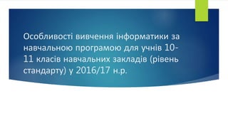 Особливості вивчення інформатики за
навчальною програмою для учнів 10-
11 класів навчальних закладів (рівень
стандарту) у 2016/17 н.р.
 