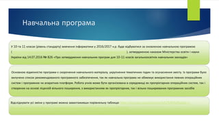 Навчальна програма
У 10-та 11 класах (рівень стандарту) вивчення інформатики у 2016/2017 н.р. буде відбуватися за оновленою навчальною програмою
(http://mon.gov.ua/activity/education/zagalna-serednya/navchalni-programy.html), затвердженою наказом Міністерства освіти і науки
України від 14.07.2016 № 826 «Про затвердження навчальних програм для 10-11 класів загальноосвітніх навчальних закладів»
Основною відмінністю програми є скорочення навчального матеріалу, укрупнення тематичних годин та осучаснення змісту. Із програми було
вилучено список рекомендованого програмного забезпечення, так як навчальна програма не обмежує використання певних операційних
систем і програмних чи апаратних платформ. Робота учнів може бути організована в середовищі як пропрієтарних операційних систем, так і
створених на основі ліцензій вільного поширення, з використанням як пропрієтарних, так і вільно поширюваних програмних засобів
Відслідкувати усі зміни у програмі можна завантаживши порівняльну таблицю http://mon.gov.ua/citizens/zv%E2%80%99yazki-z-
gromadskistyu/konsultacziyi-z-gromadskistyu/gromadske-obgovorennya-2016.html
 