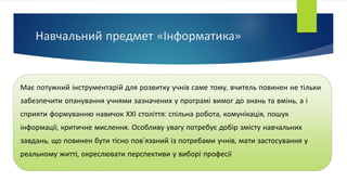 Навчальний предмет «Інформатика»
Має потужний інструментарій для розвитку учнів саме тому, вчитель повинен не тільки
забезпечити опанування учнями зазначених у програмі вимог до знань та вмінь, а і
сприяти формуванню навичок ХХІ століття: спільна робота, комунікація, пошук
інформації, критичне мислення. Особливу увагу потребує добір змісту навчальних
завдань, що повинен бути тісно пов’язаний із потребами учнів, мати застосування у
реальному житті, окреслювати перспективи у виборі професії
 