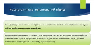 Компетентнісно-орієнтований підхід
Після доопрацювання навчальних програм з інформатики на виконання компетентнісних завдань
не було виділено окремо навчальний час.
Компетентнісні завдання та задачі мають застосовуватися наскрізно через увесь навчальний курс
(компетентнісні задачі з інформатики можна розглядати як тип технологічних задач, для яких
обов’язковим є застосування ІТ, як засобу їх розв’язування).
 